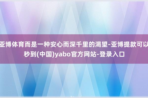 亚博体育而是一种安心而深千里的渴望-亚博提款可以秒到(中国)yabo官方网站-登录入口