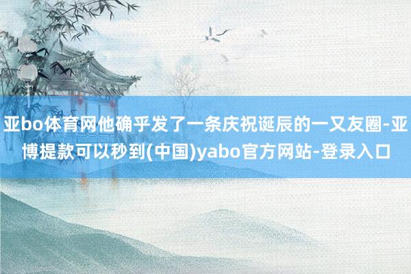 亚bo体育网他确乎发了一条庆祝诞辰的一又友圈-亚博提款可以秒到(中国)yabo官方网站-登录入口