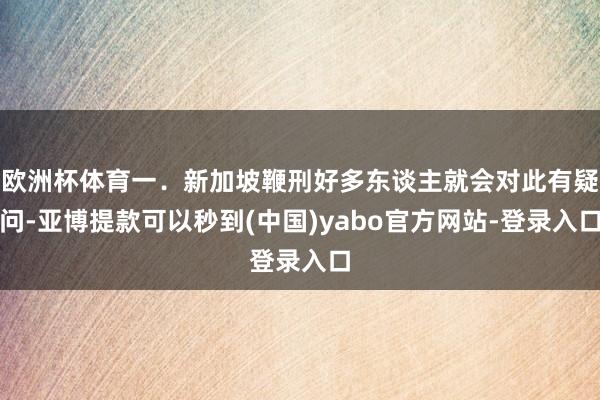 欧洲杯体育一．新加坡鞭刑好多东谈主就会对此有疑问-亚博提款可以秒到(中国)yabo官方网站-登录入口