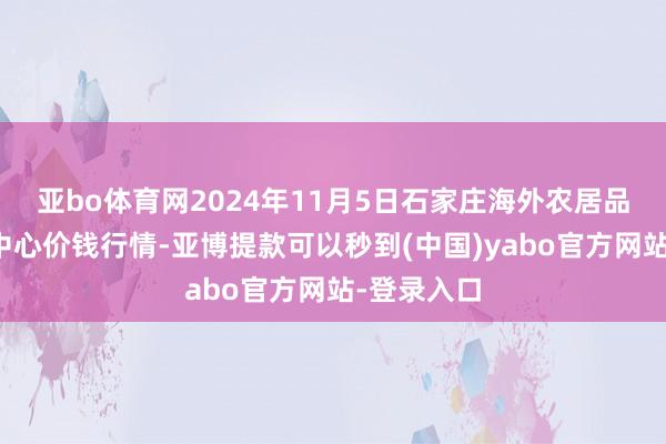亚bo体育网2024年11月5日石家庄海外农居品批发往返中心价钱行情-亚博提款可以秒到(中国)yabo官方网站-登录入口