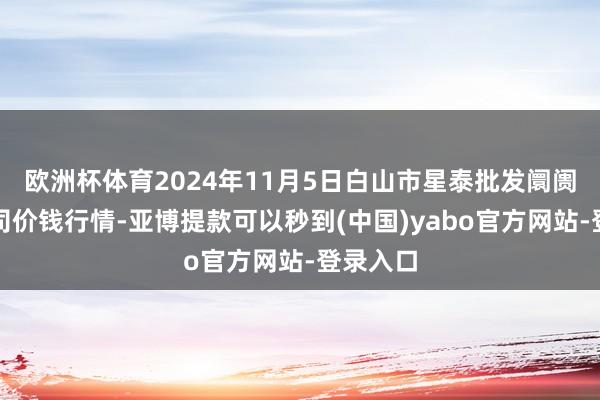 欧洲杯体育2024年11月5日白山市星泰批发阛阓有限公司价钱行情-亚博提款可以秒到(中国)yabo官方网站-登录入口