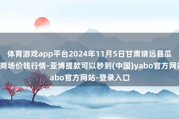 体育游戏app平台2024年11月5日甘肃靖远县瓜果蔬菜批发商场价钱行情-亚博提款可以秒到(中国)yabo官方网站-登录入口