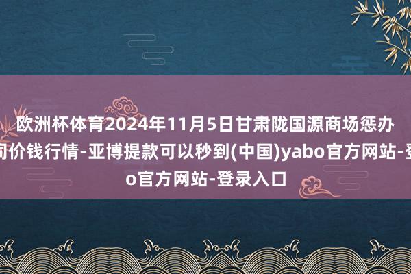 欧洲杯体育2024年11月5日甘肃陇国源商场惩办有限公司价钱行情-亚博提款可以秒到(中国)yabo官方网站-登录入口
