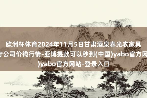 欧洲杯体育2024年11月5日甘肃酒泉春光农家具阛阓有限职守公司价钱行情-亚博提款可以秒到(中国)yabo官方网站-登录入口