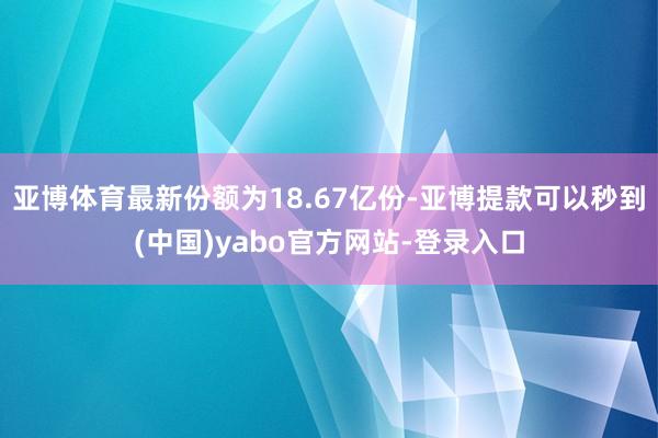亚博体育最新份额为18.67亿份-亚博提款可以秒到(中国)yabo官方网站-登录入口