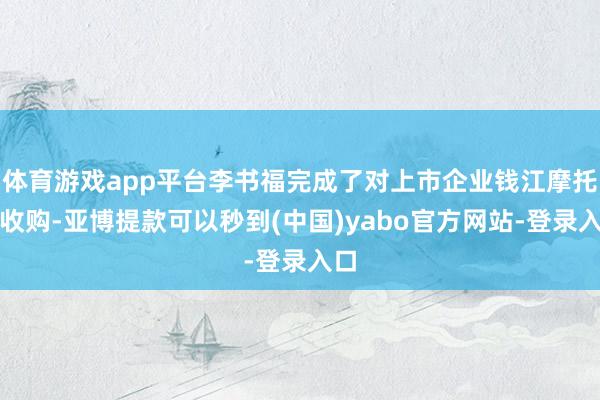 体育游戏app平台李书福完成了对上市企业钱江摩托的收购-亚博提款可以秒到(中国)yabo官方网站-登录入口