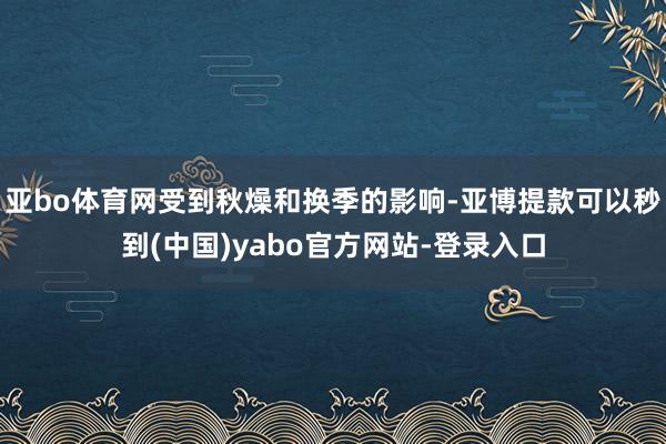 亚bo体育网受到秋燥和换季的影响-亚博提款可以秒到(中国)yabo官方网站-登录入口
