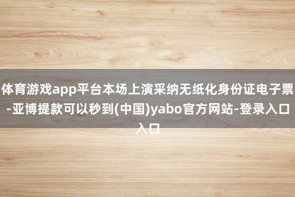 体育游戏app平台本场上演采纳无纸化身份证电子票-亚博提款可以秒到(中国)yabo官方网站-登录入口