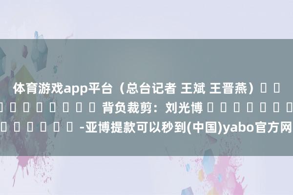 体育游戏app平台（总台记者 王斌 王晋燕）												  								背负裁剪：刘光博 							-亚博提款可以秒到(中国)yabo官方网站-登录入口
