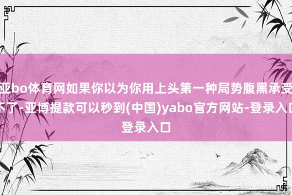 亚bo体育网如果你以为你用上头第一种局势腹黑承受不了-亚博提款可以秒到(中国)yabo官方网站-登录入口