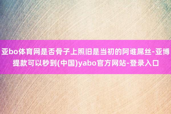 亚bo体育网是否骨子上照旧是当初的阿谁屌丝-亚博提款可以秒到(中国)yabo官方网站-登录入口