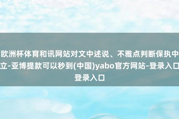 欧洲杯体育和讯网站对文中述说、不雅点判断保执中立-亚博提款可以秒到(中国)yabo官方网站-登录入口