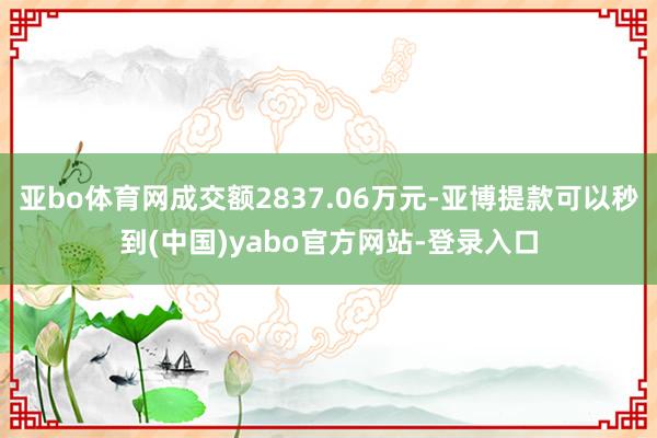 亚bo体育网成交额2837.06万元-亚博提款可以秒到(中国)yabo官方网站-登录入口