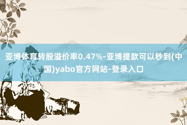 亚博体育转股溢价率0.47%-亚博提款可以秒到(中国)yabo官方网站-登录入口
