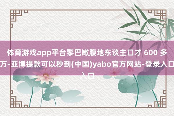体育游戏app平台黎巴嫩腹地东谈主口才 600 多万-亚博提款可以秒到(中国)yabo官方网站-登录入口