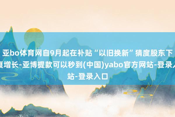 亚bo体育网自9月起在补贴“以旧换新”猜度股东下收复增长-亚博提款可以秒到(中国)yabo官方网站-登录入口
