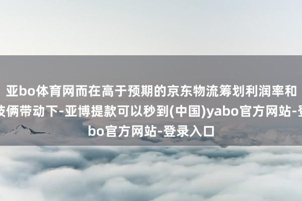 亚bo体育网而在高于预期的京东物流筹划利润率和非交易技俩带动下-亚博提款可以秒到(中国)yabo官方网站-登录入口