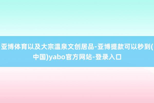 亚博体育以及大宗温泉文创居品-亚博提款可以秒到(中国)yabo官方网站-登录入口