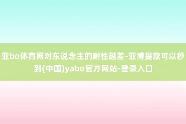 亚bo体育网对东说念主的耐性越差-亚博提款可以秒到(中国)yabo官方网站-登录入口