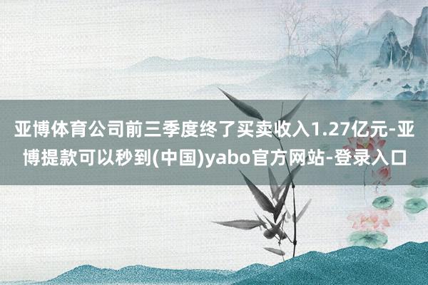 亚博体育公司前三季度终了买卖收入1.27亿元-亚博提款可以秒到(中国)yabo官方网站-登录入口