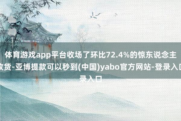 体育游戏app平台收场了环比72.4%的惊东说念主收货-亚博提款可以秒到(中国)yabo官方网站-登录入口