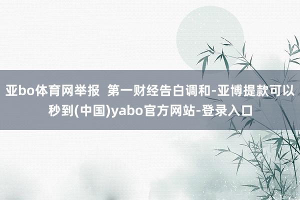 亚bo体育网举报  第一财经告白调和-亚博提款可以秒到(中国)yabo官方网站-登录入口