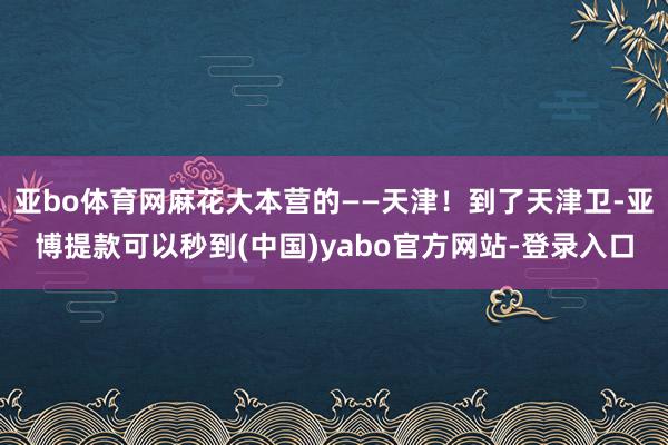 亚bo体育网麻花大本营的——天津！到了天津卫-亚博提款可以秒到(中国)yabo官方网站-登录入口