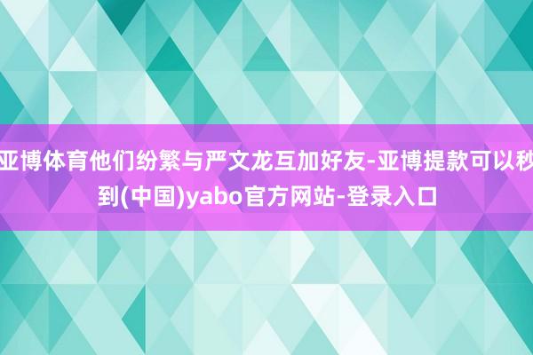 亚博体育他们纷繁与严文龙互加好友-亚博提款可以秒到(中国)yabo官方网站-登录入口