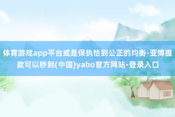 体育游戏app平台或是保执恰到公正的均衡-亚博提款可以秒到(中国)yabo官方网站-登录入口