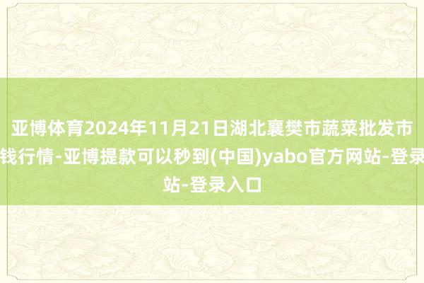 亚博体育2024年11月21日湖北襄樊市蔬菜批发市集价钱行情-亚博提款可以秒到(中国)yabo官方网站-登录入口