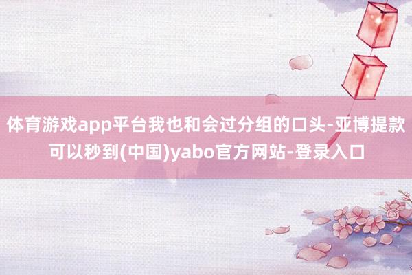 体育游戏app平台我也和会过分组的口头-亚博提款可以秒到(中国)yabo官方网站-登录入口