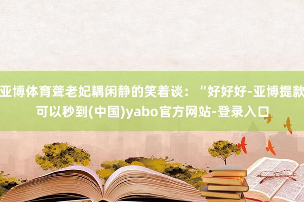 亚博体育聋老妃耦闲静的笑着谈：“好好好-亚博提款可以秒到(中国)yabo官方网站-登录入口
