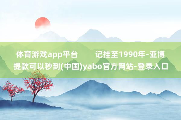 体育游戏app平台 记挂至1990年-亚博提款可以秒到(中国)yabo官方网站-登录入口