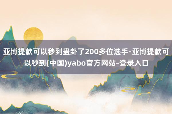 亚博提款可以秒到蛊卦了200多位选手-亚博提款可以秒到(中国)yabo官方网站-登录入口