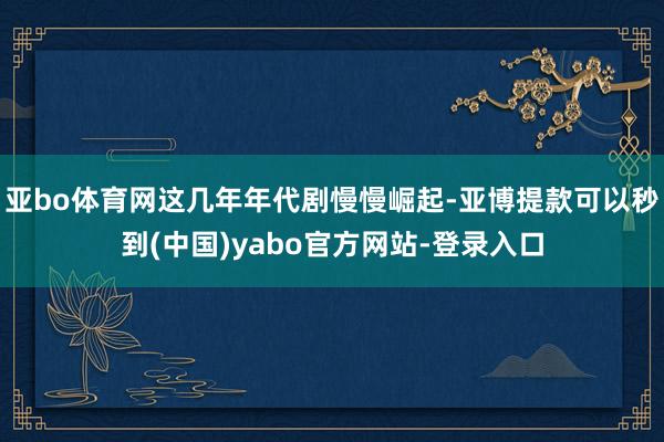 亚bo体育网这几年年代剧慢慢崛起-亚博提款可以秒到(中国)yabo官方网站-登录入口