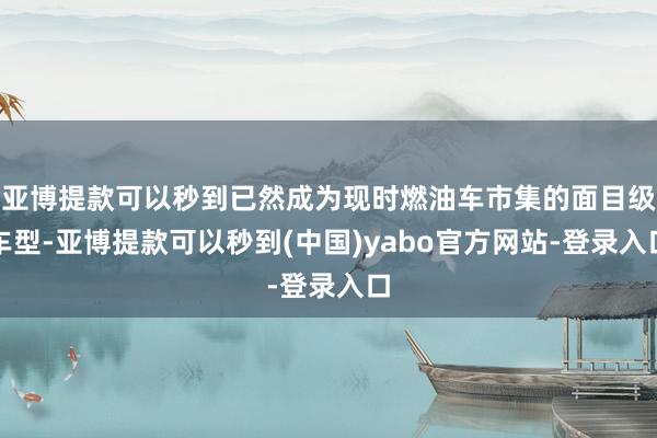 亚博提款可以秒到已然成为现时燃油车市集的面目级车型-亚博提款可以秒到(中国)yabo官方网站-登录入口