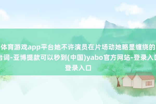 体育游戏app平台她不许演员在片场动她略显缠绕的台词-亚博提款可以秒到(中国)yabo官方网站-登录入口