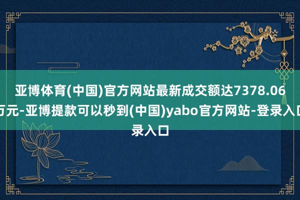 亚博体育(中国)官方网站最新成交额达7378.06万元-亚博提款可以秒到(中国)yabo官方网站-登录入口