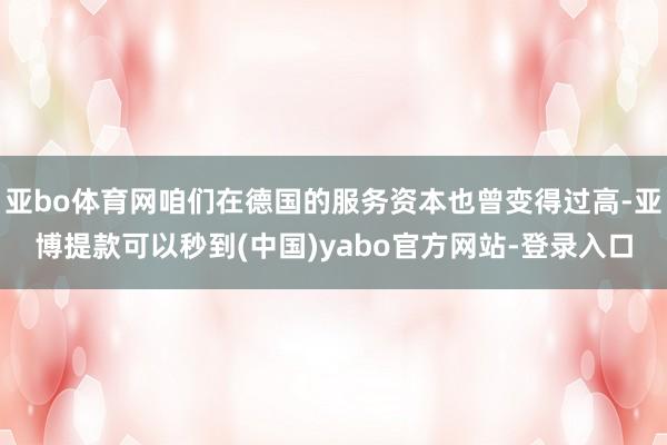 亚bo体育网咱们在德国的服务资本也曾变得过高-亚博提款可以秒到(中国)yabo官方网站-登录入口
