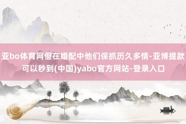 亚bo体育网但在婚配中他们保抓历久多情-亚博提款可以秒到(中国)yabo官方网站-登录入口