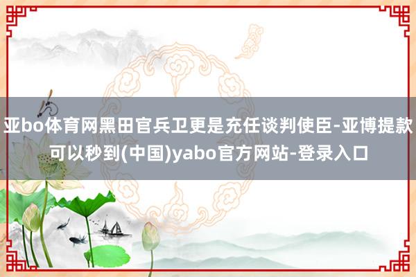 亚bo体育网黑田官兵卫更是充任谈判使臣-亚博提款可以秒到(中国)yabo官方网站-登录入口