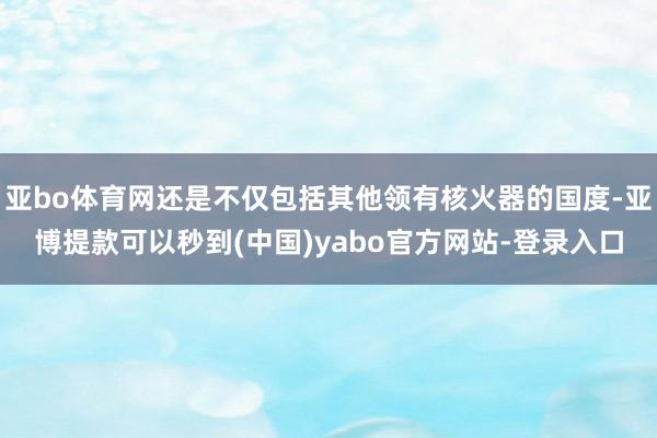 亚bo体育网还是不仅包括其他领有核火器的国度-亚博提款可以秒到(中国)yabo官方网站-登录入口