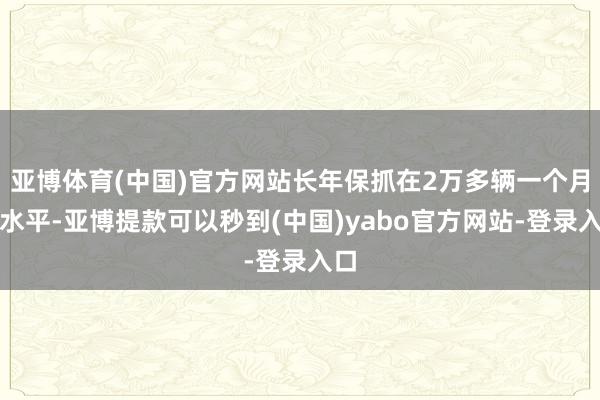亚博体育(中国)官方网站长年保抓在2万多辆一个月的水平-亚博提款可以秒到(中国)yabo官方网站-登录入口