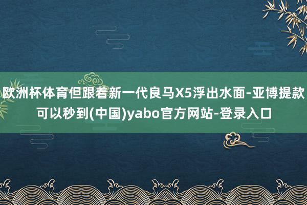 欧洲杯体育但跟着新一代良马X5浮出水面-亚博提款可以秒到(中国)yabo官方网站-登录入口