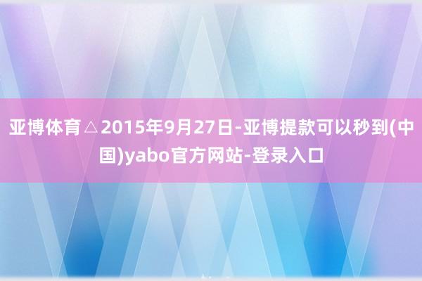 亚博体育△2015年9月27日-亚博提款可以秒到(中国)yabo官方网站-登录入口