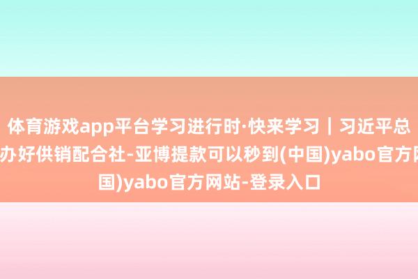 体育游戏app平台学习进行时·快来学习｜习近平总通知高度爱好办好供销配合社-亚博提款可以秒到(中国)yabo官方网站-登录入口