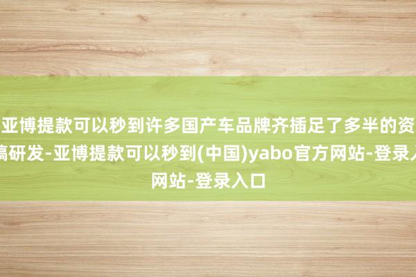 亚博提款可以秒到许多国产车品牌齐插足了多半的资金搞研发-亚博提款可以秒到(中国)yabo官方网站-登录入口