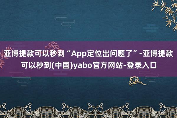 亚博提款可以秒到“App定位出问题了”-亚博提款可以秒到(中国)yabo官方网站-登录入口