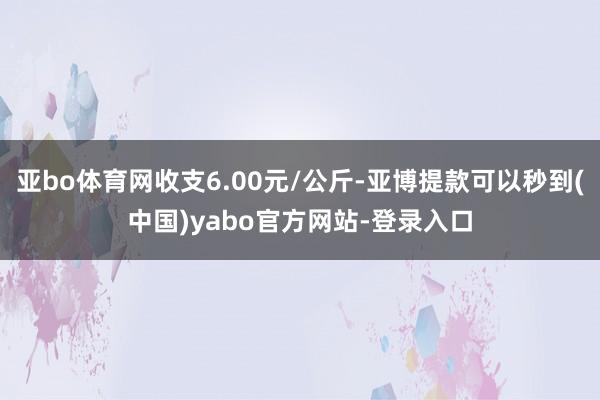 亚bo体育网收支6.00元/公斤-亚博提款可以秒到(中国)yabo官方网站-登录入口