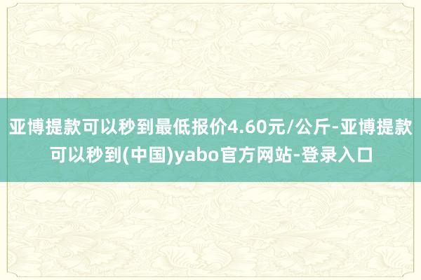 亚博提款可以秒到最低报价4.60元/公斤-亚博提款可以秒到(中国)yabo官方网站-登录入口